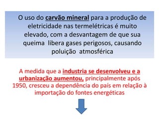O uso do carvão mineral para a produção de
eletricidade nas termelétricas é muito
elevado, com a desvantagem de que sua
queima libera gases perigosos, causando
poluição atmosférica
A medida que a industria se desenvolveu e a
urbanização aumentou, principalmente após
1950, cresceu a dependência do país em relação à
importação do fontes energéticas
 