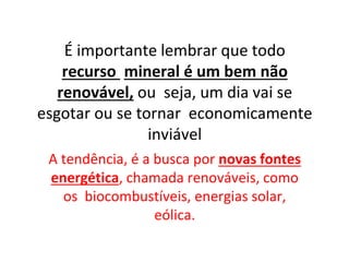 É importante lembrar que todo
recurso mineral é um bem não
renovável, ou seja, um dia vai se
esgotar ou se tornar economicamente
inviável
A tendência, é a busca por novas fontes
energética, chamada renováveis, como
os biocombustíveis, energias solar,
eólica.
 
