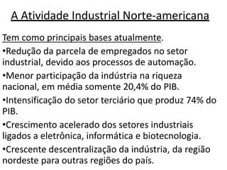 A Atividade Industrial Norte-americana
Tem como principais bases atualmente.
•Redução da parcela de empregados no setor
industrial, devido aos processos de automação.
•Menor participação da indústria na riqueza
nacional, em média somente 20,4% do PIB.
•Intensificação do setor terciário que produz 74% do
PIB.
•Crescimento acelerado dos setores industriais
ligados a eletrônica, informática e biotecnologia.
•Crescente descentralização da indústria, da região
nordeste para outras regiões do país.
 