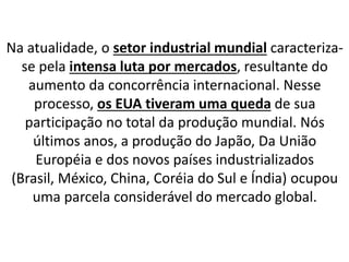 Na atualidade, o setor industrial mundial caracteriza-
se pela intensa luta por mercados, resultante do
aumento da concorrência internacional. Nesse
processo, os EUA tiveram uma queda de sua
participação no total da produção mundial. Nós
últimos anos, a produção do Japão, Da União
Européia e dos novos países industrializados
(Brasil, México, China, Coréia do Sul e Índia) ocupou
uma parcela considerável do mercado global.
 