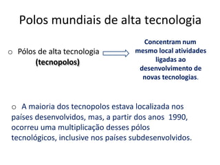 Polos mundiais de alta tecnologia
o Pólos de alta tecnologia
(tecnopolos)
Concentram num
mesmo local atividades
ligadas ao
desenvolvimento de
novas tecnologias.
o A maioria dos tecnopolos estava localizada nos
países desenvolvidos, mas, a partir dos anos 1990,
ocorreu uma multiplicação desses pólos
tecnológicos, inclusive nos países subdesenvolvidos.
 