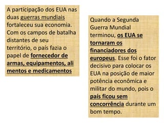 A participação dos EUA nas
duas guerras mundiais
fortaleceu sua economia.
Com os campos de batalha
distantes de seu
território, o país fazia o
papel de fornecedor de
armas, equipamentos, ali
mentos e medicamentos
Quando a Segunda
Guerra Mundial
terminou, os EUA se
tornaram os
financiadores dos
europeus. Esse foi o fator
decisivo para colocar os
EUA na posição de maior
potência econômica e
militar do mundo, pois o
país ficou sem
concorrência durante um
bom tempo.
 