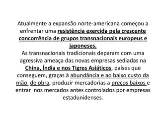 Atualmente a expansão norte-americana começou a
enfrentar uma resistência exercida pela crescente
concorrência de grupos transnacionais europeus e
japoneses.
As transnacionais tradicionais deparam com uma
agressiva ameaça das novas empresas sediadas na
China, Índia e nos Tigres Asiáticos, países que
conseguem, graças à abundância e ao baixo custo da
mão de obra, produzir mercadorias a preços baixos e
entrar nos mercados antes controlados por empresas
estadunidenses.
 