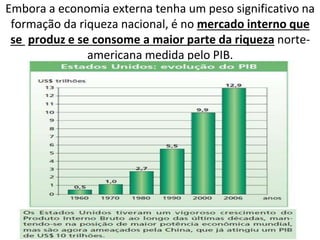 Embora a economia externa tenha um peso significativo na
formação da riqueza nacional, é no mercado interno que
se produz e se consome a maior parte da riqueza norte-
americana medida pelo PIB.
 