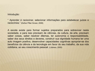 Introdução: 
“ Aprender é raciocinar, selecionar informações para estabelecer juízos e 
raciocínios.” (Esther Pillar Grossi, 2008) 
A escola existe para formar sujeitos preparados para sobreviver nesta 
sociedade, e para isso precisam de ciências, da cultura, da arte, precisam 
saber coisas, saber resolver dilemas, ter autonomia e responsabilidade, 
saber dos seus direitos e deveres, construir sua dignidade humana ter uma 
auto imagem positiva, desenvolver capacidades cognitivas apropriar-se dos 
benefícios da ciência e da tecnologia em favor do seu trabalho, da sua vida 
cotidiana, ao seu crescimento pessoal. (Libâneo, 2005) 
 