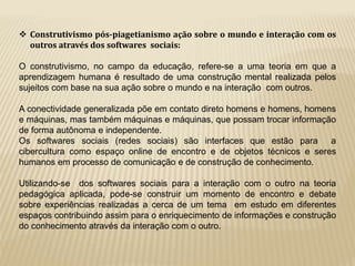  Construtivismo pós-piagetianismo ação sobre o mundo e interação com os 
outros através dos softwares sociais: 
O construtivismo, no campo da educação, refere-se a uma teoria em que a 
aprendizagem humana é resultado de uma construção mental realizada pelos 
sujeitos com base na sua ação sobre o mundo e na interação com outros. 
A conectividade generalizada põe em contato direto homens e homens, homens 
e máquinas, mas também máquinas e máquinas, que possam trocar informação 
de forma autônoma e independente. 
Os softwares sociais (redes sociais) são interfaces que estão para a 
cibercultura como espaço online de encontro e de objetos técnicos e seres 
humanos em processo de comunicação e de construção de conhecimento. 
Utilizando-se dos softwares sociais para a interação com o outro na teoria 
pedagógica aplicada, pode-se construir um momento de encontro e debate 
sobre experiências realizadas a cerca de um tema em estudo em diferentes 
espaços contribuindo assim para o enriquecimento de informações e construção 
do conhecimento através da interação com o outro. 
 