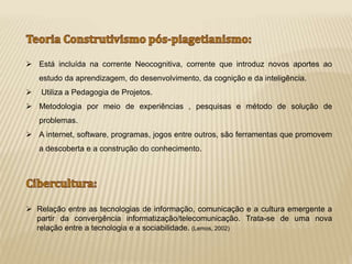  Está incluída na corrente Neocognitiva, corrente que introduz novos aportes ao 
estudo da aprendizagem, do desenvolvimento, da cognição e da inteligência. 
 Utiliza a Pedagogia de Projetos. 
 Metodologia por meio de experiências , pesquisas e método de solução de 
problemas. 
 A internet, software, programas, jogos entre outros, são ferramentas que promovem 
a descoberta e a construção do conhecimento. 
 Relação entre as tecnologias de informação, comunicação e a cultura emergente a 
partir da convergência informatização/telecomunicação. Trata-se de uma nova 
relação entre a tecnologia e a sociabilidade. (Lemos, 2002) 
 