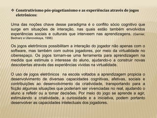  Construtivismo pós-piagetianismo e as experiências através de jogos 
eletrônicos: 
Uma das noções chave desse paradigma é o conflito sócio cognitivo que 
surge em situações de interação, nas quais estão também envolvidos 
experiências sociais e culturais que interveem nas aprendizagens. (Garnier, 
Bednarz e Ulanovskaya, 1996) 
Os jogos eletrônicos possibilitam a interação do jogador não apenas com o 
software, mas também com outros jogadores, por meio da virtualidade no 
ciberespaço. Os jogos tornam-se uma ferramenta para aprendizagem na 
medida que estimula o interesse do aluno, ajudando-o a construir novas 
descobertas através das experiências vividas na virtualidade. 
O uso de jogos eletrônicos na escola voltados a aprendizagem propicia o 
desenvolvimento de diversas capacidades cognitivas, afetivas, sociais e 
contribuições ao desenvolvimento da criatividade, transportando para a 
ficção algumas situações que poderiam ser vivenciadas no real, ajudando o 
aluno a refletir ou a tomar decisões. Por meio do jogo se aprende a agir, 
estimulando a criatividade, a curiosidade e a iniciativa, podem portanto 
desenvolver as capacidades intelectuais dos jogadores. 
 
