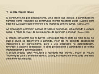  Considerações Finais: 
O construtivismo pós-piagetianismo, uma teoria que postula a aprendizagem 
humana como resultado da construção mental realizada pelos sujeitos com 
base na sua ação sobre o mundo e na interação com os outros. (Libâneo, 2005) 
As tecnologias permeiam nossas atividades cotidianas, influenciando a cultura 
social, o modo de viver, de se relacionar, de aprender e ensinar. ( Farias, 2006) 
E preciso considerar que as Novas Tecnologias fazem parte do meio social no 
qual o aluno se desenvolve e aprende, inseri-las no contexto educacional 
integrando-a ao planejamento, para o uso adequado na aprendizagem, 
favorece o trabalho pedagógico e pode proporcionar o aprendizado de forma 
interdisciplinar e contextualizado. 
A escola precisa estar vinculada a realidade dos alunos , trazer as Novas 
Tecnologias para o ambiente escolar, para que a escola se torne cada vez mais 
atual e contextualizada. 
 
