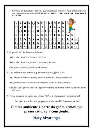 • Encontre no diagrama as palavras que resumem as 5 atitudes mais importantes para
um comportamento sustentável: REDUZIR, REUTILIZAR, RECICLAR, REPENSAR E
RECUSAR
S Z W R Q S D F G N M K
D V R E U T I L I Z A R
F G H D S D F G H K L N
R E C U S A R N P T K S W N
H X N Z Y W N R E C I C L A R
G Z C I T K L F H G D S Z X M
K N Y R E P E N S A R N K D F
7. O que são os 5 Rs da sustentabilidade?
A) Reciclar, Reutilizar, Reparar e Refazer
B) Reciclar, Reutilizar, Reduzir, Repensar e Recusar
C) Recusar, Reduzir, Reutilizar e Remover
8. Leia as afirmativas e assinale V para verdadeiro e F para falso:
A) Todos os 5 Rs têm o mesmo objetivo: diminuir o impacto ambiental.
B) Apenas o ato de reciclar é suficiente para cuidar do meio ambiente.
C) Reutilizar significa usar um objeto novamente da mesma forma ou de uma forma
diferente
9. Forme um grupo para criar uma letra de REP com o tema preservação ambiental.
Na próxima aula cada grupo apresentar seu RAP, na aula de arte.
O meio ambiente é parte da gente, temos que
preservá-lo, seja consciente.
Mary Alvarenga
 