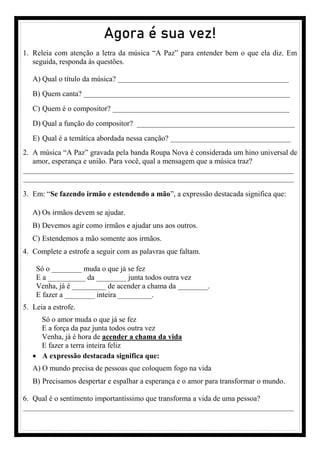 Agora é sua vez!
1. Releia com atenção a letra da música “A Paz” para entender bem o que ela diz. Em
seguida, responda às questões.
A) Qual o título da música? _____________________________________________________
B) Quem canta? ________________________________________________________________
C) Quem é o compositor? _______________________________________________
D) Qual a função do compositor? __________________________________________
E) Qual é a temática abordada nessa canção? ________________________________
2. A música “A Paz” gravada pela banda Roupa Nova é considerada um hino universal de
amor, esperança e união. Para você, qual a mensagem que a música traz?
________________________________________________________________________
________________________________________________________________________
3. Em: “Se fazendo irmão e estendendo a mão”, a expressão destacada significa que:
A) Os irmãos devem se ajudar.
B) Devemos agir como irmãos e ajudar uns aos outros.
C) Estendemos a mão somente aos irmãos.
4. Complete a estrofe a seguir com as palavras que faltam.
Só o ________ muda o que já se fez
E a __________ da ________ junta todos outra vez
Venha, já é _________ de acender a chama da ________.
E fazer a ________ inteira _________.
5. Leia a estrofe.
Só o amor muda o que já se fez
E a força da paz junta todos outra vez
Venha, já é hora de acender a chama da vida
E fazer a terra inteira feliz
• A expressão destacada significa que:
A) O mundo precisa de pessoas que coloquem fogo na vida
B) Precisamos despertar e espalhar a esperança e o amor para transformar o mundo.
6. Qual é o sentimento importantíssimo que transforma a vida de uma pessoa?
________________________________________________________________________
 