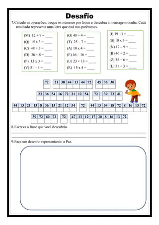 Desafio
7.Calcule as operações, troque os números por letras e descubra a mensagem oculta. Cada
resultado representa uma letra que está nos parênteses.
72 21 30 44 13 44 72 45 36 30
8.Escreva a frase que você descobriu.
________________________________________________________________________
________________________________________________________________________
9.Faça um desenho representando a Paz.
23 36 54 16 72 21 12 54 72 39 72 41
44 13 21 13 8 36 13 21 12 54 72 44 13 54 18 72 8 16 13 72
39 72 60 72 72 47 13 12 17 30 8 16 13 72
(M) 12 + 9 = ____
(Q) 15 x 3 = ____
(C) 48 ÷ 3 = ____
(D) 36 + 8 = ____
(P) 13 x 3 = ____
(V) 51 – 4 = ____
(O) 48 ÷ 4 = ____
(T) 25 – 7 = ____
(A) 18 x 4 = ____
(E) 46 – 16 = ____
(U) 23 + 13 = ____
(R) 15 x 4 = ____
(I) 39 ÷3 = ____
(S) 18 x 3 = ____
(N) 17 – 9 = ____
(B) 46 ÷ 2 = ____
(Z) 35 + 6 = ____
(L) 51 ÷ 3 = ____
 