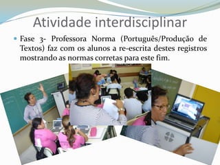 Atividade interdisciplinarFase 3- Professora Norma (Português/Produção de Textos) faz com os alunos a re-escrita destes registros mostrando as normas corretas para este fim.
