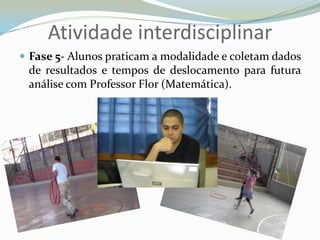 Atividade interdisciplinarFase 5- Alunos praticam a modalidade e coletam dados de resultados e tempos de deslocamento para futura análise com Professor Flor (Matemática). 