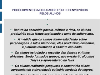 PROCEDIMENTOS MOBILIZADOS E/OU DESENVOLVIDOS PELOS ALUNOS Dentro do conteúdo poesia, métrica e rima, os alunos produzirão seus textos explorando o tema da cultura afro. A medida que os alunos forem estudando sobre personagens  e fatos históricos, eles produzirão desenhos e pinturas retratando o assunto estudado. Os alunos estudarão a respeito das danças e ritmos africanos. Serão formados grupos, que ensaiarão algumas danças e apresentarão na feira. Os alunos realizarão pesquisas e construirão slides apresentando a diversidade culinária herdada do negros. Realização de pesquisas e apresentação através de gráficos condições econômicas e sociais dos negros no Brasil. 