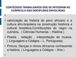CONTEÚDOS TRABALHADOS QUE SE INTEGRAM AO CURRÍCULO DAS DISCIPLINAS ENVOLVIDAS valorização da história do povo africano e a cultura afro-brasileira na construção histórica e cultural brasileira.Contribuições do negro na culinária.  ( Ciências Humanas – História ) Poesia , redação , interpretação de musica.( Linguagens e Códigos – L. Portuguesa) Pintura. Danças e ritmos africanos conhecendo a história. ( Linguagens e Códigos – Arte ) 