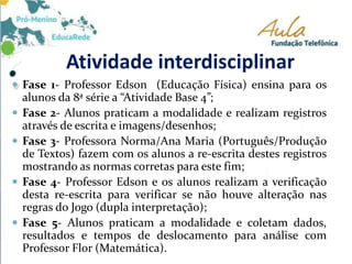 Atividade interdisciplinar
 Fase 1- Professor Edson (Educação Física) ensina para os
alunos da 8ª série a “Atividade Base 4”;
 Fase 2- Alunos praticam a modalidade e realizam registros
através de escrita e imagens/desenhos;
 Fase 3- Professora Norma/Ana Maria (Português/Produção
de Textos) fazem com os alunos a re-escrita destes registros
mostrando as normas corretas para este fim;
 Fase 4- Professor Edson e os alunos realizam a verificação
desta re-escrita para verificar se não houve alteração nas
regras do Jogo (dupla interpretação);
 Fase 5- Alunos praticam a modalidade e coletam dados,
resultados e tempos de deslocamento para análise com
Professor Flor (Matemática).
 