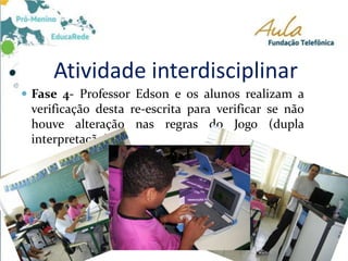 Atividade interdisciplinar
 Fase 4- Professor Edson e os alunos realizam a
verificação desta re-escrita para verificar se não
houve alteração nas regras do Jogo (dupla
interpretação).
 