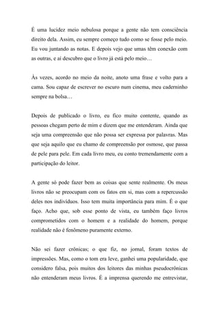 É uma lucidez meio nebulosa porque a gente não tem consciência
direito dela. Assim, eu sempre começo tudo como se fosse pelo meio.
Eu vou juntando as notas. E depois vejo que umas têm conexão com
as outras, e aí descubro que o livro já está pelo meio…
Às vezes, acordo no meio da noite, anoto uma frase e volto para a
cama. Sou capaz de escrever no escuro num cinema, meu caderninho
sempre na bolsa…
Depois de publicado o livro, eu fico muito contente, quando as
pessoas chegam perto de mim e dizem que me entenderam. Ainda que
seja uma compreensão que não possa ser expressa por palavras. Mas
que seja aquilo que eu chamo de compreensão por osmose, que passa
de pele para pele. Em cada livro meu, eu conto tremendamente com a
participação do leitor.
A gente só pode fazer bem as coisas que sente realmente. Os meus
livros não se preocupam com os fatos em si, mas com a repercussão
deles nos indivíduos. Isso tem muita importância para mim. É o que
faço. Acho que, sob esse ponto de vista, eu também faço livros
comprometidos com o homem e a realidade do homem, porque
realidade não é fenômeno puramente externo.
Não sei fazer crônicas; o que fiz, no jornal, foram textos de
impressões. Mas, como o tom era leve, ganhei uma popularidade, que
considero falsa, pois muitos dos leitores das minhas pseudocrônicas
não entenderam meus livros. É a imprensa querendo me entrevistar,
 