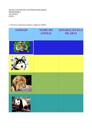 ESCOLA MUNICIPAL ANTÔNIO FERNANDES
PROFESSORA:
ALUNO(A)
DATA:



1- Escreva o nome dos animais e separe as sílabas:


        ANIMAIS                         NOME DO      SEPARAÇÃO DA S
                                        ANIMAL           SÍLABAS
 