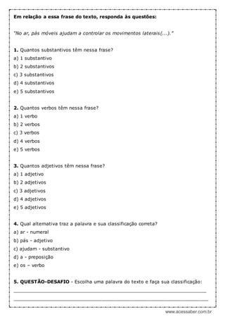 www.acessaber.com.br
Em relação a essa frase do texto, responda às questões:
“No ar, pás móveis ajudam a controlar os movimentos laterais(...).”
1. Quantos substantivos têm nessa frase?
a) 1 substantivo
b) 2 substantivos
c) 3 substantivos
d) 4 substantivos
e) 5 substantivos
2. Quantos verbos têm nessa frase?
a) 1 verbo
b) 2 verbos
c) 3 verbos
d) 4 verbos
e) 5 verbos
3. Quantos adjetivos têm nessa frase?
a) 1 adjetivo
b) 2 adjetivos
c) 3 adjetivos
d) 4 adjetivos
e) 5 adjetivos
4. Qual alternativa traz a palavra e sua classificação correta?
a) ar - numeral
b) pás - adjetivo
c) ajudam - substantivo
d) a - preposição
e) os – verbo
5. QUESTÃO-DESAFIO - Escolha uma palavra do texto e faça sua classificação:
____________________________________________________________________
____________________________________________________________________
 