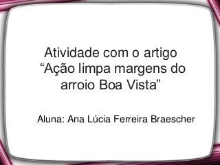 Atividade com o artigo
“Ação limpa margens do
arroio Boa Vista”
Aluna: Ana Lúcia Ferreira Braescher
 