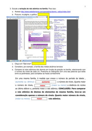 2
aumenta
maior
maior
3. Estude a variação do raio atômico na família. Para isso:
a. Acesse http://www.webelements.com/periodicity/atomic_radius/index.html
b. Procure, na página, o gráfico:
c. Clique em “Ball chart”
d. Considere, por exemplo, a família dos metais alcalinos terrosos
e. Compare os raios atômicos dos átomos em função da posição na família, relacionando com
o número de níveis de cada um. Preencha os retângulos com uma das palavras que estão
entre os parênteses, para completar as frases corretamente
Em uma mesma família, à medida que cresce o número do período da tabela ,
(aumenta ou diminui) o número de níveis. Quanto maior
o número de níveis, (maior ou menor) a distância do núcleo
ao último elétron e, portanto maior o raio atômico. CONCLUSÃO: Para comparar
o raio atômico de átomos de elementos de mesma família, leva-se em
consideração apenas o número de níveis. Quanto maior número de níveis,
(maior ou menor) raio atômico.
 
