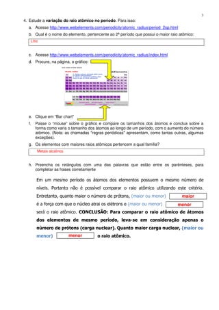 3
maior
menor
menor
4. Estude a variação do raio atômico no período. Para isso:
a. Acesse http://www.webelements.com/periodicity/atomic_radius/period_2sp.html
b. Qual é o nome do elemento, pertencente ao 2ª período que possui o maior raio atômico:
Lítio
c. Acesse http://www.webelements.com/periodicity/atomic_radius/index.html
d. Procure, na página, o gráfico:
e. Clique em “Bar chart”
f. Passe o “mouse” sobre o gráfico e compare os tamanhos dos átomos e conclua sobre a
forma como varia o tamanho dos átomos ao longo de um período, com o aumento do número
atômico. (Nota: as chamadas "regras periódicas" apresentam, como tantas outras, algumas
exceções).
g. Os elementos com maiores raios atômicos pertencem a qual família?
Metais alcalinos
h. Preencha os retângulos com uma das palavras que estão entre os parênteses, para
completar as frases corretamente
Em um mesmo período os átomos dos elementos possuem o mesmo número de
níveis. Portanto não é possível comparar o raio atômico utilizando este critério.
Entretanto, quanto maior o número de prótons, (maior ou menor)
é a força com que o núcleo atrai os elétrons e (maior ou menor)
será o raio atômico. CONCLUSÃO: Para comparar o raio atômico de átomos
dos elementos de mesmo período, leva-se em consideração apenas o
número de prótons (carga nuclear). Quanto maior carga nuclear, (maior ou
menor) o raio atômico.
 
