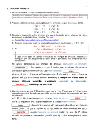 4
aumentam
mais
aumento
maior
maior
aumenta
II) ENERGIA DE IONIZAÇÃO
1. O que é energia de ionização? Pesquise em seu livro virtual.
Energia mínima necessária para remover um elétron de um átomo, na fase gasosa e isolada, estando os
seus elétrons no seu estado fundamental. Dessa forma, é formado um cátion e liberado um elétron.
2. Veja como são representadas as equações das três primeiras energias de ionização do lítio.
Li(g) + 1ª EI → Li+
(g) + 1 e-
Li+
(g) + 2ª EI → Li2+
(g) + 1 e-
Li2+
(g) + 3ª EI → Li3+
(g) + 1 e-
3. Represente novamente as três primeiras energias de ionização, porém utilizando os valores
pesquisados na tabela periódica interativa. Para isso:
a. Acesse http://www.webelements.com/lithium/atoms.html
b. Pesquise os valores e reescreva as equações substituindo os valores da 1ª EI, 2ª EI e 3ªEI
c. O
q
u
e você conclui sobre os valores consecutivos das energias de ionização? Preencha os
retângulos com uma das palavras que estão entre os parênteses, para completar as frases
corretamente:
Os valores consecutivos das energias de ionização (aumentam ou diminuem)
. Isto acontece porque à medida que os elétrons são retirados,
aqueles que permanecem ficam cada vez (mais ou menos)
atraídos, já que o número de prótons não muda. Sendo assim, o mesmo número de
prótons terá que atrair menos elétrons. Portanto, a atração do núcleo sobre os
demais elétrons aumenta, provocando (aumento ou diminuição)
na energia de ionização.
4. Compare quantas vezes a 2ª EI do lítio é maior que a 1ª e a 3ª maior que a 2ª. Preencha os
retângulos com uma das palavras que estão entre os parênteses, para completar as frases
corretamente.
A 2ª EI do lítio é aproximadamente 14 vezes (maior ou menor)
que a 1ª, enquanto a 3ª EI é aproximadamente 1,6 vezes (maior ou menor)
. Isto acontece porque o 2º elétron retirado está em um nível mais
interno (nível 1) do que o 1º (nível 2), ou seja, estão em níveis diferentes. Por isso, a
energia (aumenta ou diminui) muito. No caso do 3º elétron
retirado, ele pertence ao mesmo nível que o 2º (nível 1), por isto a energia não aumenta
tanto.
Li(g) + 520.2 kJ mol-1
→ Li+
(g) + 1 e-
Li+
(g) + 7298.1 kJ mol -1
→ Li2+
(g) + 1 e-
Li2+
(g) + 11815.0kJ mol-1
→ Li3+
(g) + 1 e-
 