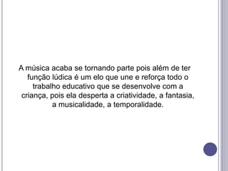 A música acaba se tornando parte pois além de ter
função lúdica é um elo que une e reforça todo o
trabalho educativo que se desenvolve com a
criança, pois ela desperta a criatividade, a fantasia,
a musicalidade, a temporalidade.
 