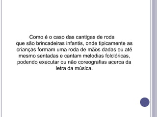 Como é o caso das cantigas de roda
que são brincadeiras infantis, onde tipicamente as
crianças formam uma roda de mãos dadas ou até
mesmo sentadas e cantam melodias folclóricas,
podendo executar ou não coreografias acerca da
letra da música.
 