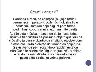 COMO BRINCAR?
Formada a roda, as crianças (ou jogadores)
permanecem paradas, podendo inclusive ficar
sentadas, com um objeto igual para todos
(pedrinhas, copo, caneca, etc), na mão direita.
Ao ritmo da música, marcando os tempos fortes,
iniciam a brincadeira de passar o objeto que têm na
mão direita para o vizinho da direita, e receber com
a mão esquerda o objeto do vizinho da esquerda
(se estiver de pé), trocando-o rapidamente de
mão.Quando a letra diz "zigue, zigue, zá", o objeto
é retido na mão direita, e só passado para a
pessoa da direita na última palavra.
 