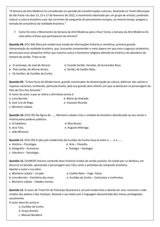 “A Semana da Arte Moderna foi considerada um período de transformações culturais. Realizada no Teatro Municipal
de São Paulo nos dias 13, 15 e 17 de fevereiro de 1922, o movimento idealizado por um grupo de artistas, pretendia
colocar a cultura brasileira a par das correntes de vanguarda do pensamento europeu, ao mesmo tempo, pregava a
tomada de consciência da realidade brasileira.”

    7. Como foi visto o Movimento da Semana da Arte Moderna pela crítica? Como a Semana da Arte Moderna foi
       visto pelos artistas que participaram da semana?

Questão 08. (FCC-BA) Obra pré-modernista eivada de informações histórias e científicas, primeira grande
interpretação da realidade brasileira, que, buscando compreender o meio áspero em que vivia o jagunço nordestino,
denunciava uma campanha militar que investia contra o fanatismo religioso advindo da miséria e do abandono do
homem do sertão. Trata-se de:

a. O sertanejo, de José de Alencar.            d. Grande Sertão: Veredas, de Guimarães Rosa.
b. Pelo sertão, de Afonso Arinos.              e. Sertão, de Coelho Neto.
c. Os Sertões, de Euclides da Cunha.

Questão 09. "Crítico feroz do Modernismo, grande incentivador da disseminação da cultura, defensor dos valores e
riquezas nacionais; conhecido, particularmente, pela sua grande obra infantil, em que se destacam os personagens do
Sítio do Pica-Pau Amarelo.”
O nome do autor a que se refere a afirmativa acima é:
a. Lima Barreto.                            d. Mário de Andrade.
b. José Lins do Rego.                        e. Cassiano Ricardo.
c. Monteiro Lobato.

Questão 10. (PUC-RS) Na figura de ....., Monteiro Lobato criou o símbolo do brasileiro abandonado ao seu atraso e
miséria pelos poderes públicos.
a. O Cabeleira.                               d. Blau Nunes.
b. Jeca Tatu.                                 e. Augusto Matraga.
c. João Miramar.

Questão 11. (PUC-RS) A obra pré-modernista de Euclides da Cunha situa-se entre a ..... e a ..... .
a. História – Psicologia.                    d. Arte – Filosofia.
b. Geografia – Economia.                    e. Teologia – Geologia.
c. Literatura – Sociologia.

Questão 12. (VUNESP) Volume contendo doze histórias tiradas do sertão paulista, foi citado por rui Barbosa, em
discurso no Senado, apontando o personagem Jeca Tatu como o protótipo do camponês brasileiro.
Aponte o autor e sua obra:
a. Monteiro Lobato – Urupês.                d. Coelho Neto – Fogo- Fátuo.
b. Lima Barreto - Cemitério dos vivos.      e. Euclides da Cunha – Contrastes e confrontos.
c. Monteiro Lobato - Cidades mortas.

Questão 13. O autor de Triste fim de Policarpo Quaresma é um pré-modernista e aborda em seus romances a vida
simples dos pobres e dos mestiços. Reveste o seu texto com a linguagem descontraída dos menos privilegiados
socialmente.
O autor descrito acima é:
        a. Euclides da Cunha
        b. Graça Aranha
        c. Manuel Bandeira
 