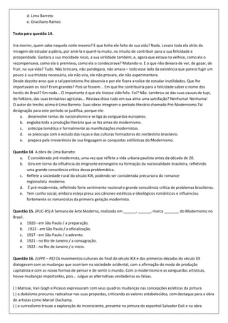 d. Lima Barreto
        e. Graciliano Ramos

Texto para questão 14.

Iria morrer, quem sabe naquela noite mesmo? E que tinha ele feito de sua vida? Nada. Levara toda ela atrás da
miragem de estudar a pátria, por amá-la e querê-la muito, no intuito de contribuir para a sua felicidade e
prosperidade. Gastara a sua mocidade nisso, a sua virilidade também; e, agora que estava na velhice, como ela o
recompensava, como ela o premiava, como ela o condecorava? Matando-o. E o que não deixara de ver, de gozar, de
fruir, na sua vida? Tudo. Não brincara, não pandegara, não amara – todo esse lado da existência que parece fugir um
pouco à sua tristeza necessária, ele não vira, ele não provara, ele não experimentara.
Desde dezoito anos que o tal patriotismo lhe absorvia e por ele fizera a tolice de estudar inutilidades. Que lhe
importavam os rios? Eram grandes? Pois se fossem... Em que lhe contribuiria para a felicidade saber o nome dos
heróis do Brasil? Em nada... O importante é que ele tivesse sido feliz. Foi? Não. Lembrou-se das suas causas de tupi,
do folklore, das suas tentativas agrícolas... Restava disso tudo em sua alma uma satisfação? Nenhuma! Nenhuma!
O autor do trecho acima é Lima Barreto. Suas obras integram o período literário chamado Pré-Modernismo.Tal
designação para este período se justifica, porque ele:
     a. desenvolve temas do nacionalismo e se liga às vanguardas europeias.
     b. engloba toda a produção literária que se fez antes do modernismo.
     c. antecipa temática e formalmente as manifestações modernistas.
     d. se preocupa com o estudo das raças e das culturas formadoras do nordestino brasileiro.
     e. prepara pela irreverência de sua linguagem as conquistas estilísticas do Modernismo.

Questão 14. A obra de Lima Barreto:
   a. É considerada pré-modernista, uma vez que reflete a vida urbana paulista antes da década de 20.
   b. Gira em torno da influência do imigrante estrangeiro na formação da nacionalidade brasileira, refletindo
       uma grande consciência crítica dessa problemática.
   c. Reflete a sociedade rural do século XIX, podendo ser considerada precursora do romance
       regionalista moderno.
   d. É pré-modernista, refletindo forte sentimento nacional e grande consciência crítica de problemas brasileiros.
   e. Tem cunho social, embora esteja presa aos cânones estéticos e ideológicos românticos e influenciou
       fortemente os romancistas da primeira geração modernista.

Questão 15. (PUC-RS) A Semana de Arte Moderna, realizada em ______, ______, marca _______ do Modernismo no
Brasil.
    a. 1920 - em São Paulo / a preparação.
    b. 1922 - em São Paulo / a oficialização.
    c. 1917 - em São Paulo / o advento.
    d. 1921 - no Rio de Janeiro / a consagração.
    e. 1922 - no Rio de Janeiro / o início.

Questão 16. (UFPE – PE) Os movimentos culturais do final do século XIX e das primeiras décadas do século XX
dialogavam com as mudanças que ocorriam na sociedade ocidental, com a afirmação do modo de produção
capitalista e com as novas formas de pensar e de sentir o mundo. Com o modernismo e as vanguardas artísticas,
houve mudanças importantes, pois... Julgue as alternativas verdadeiras ou falsas.

( ) Matisse, Van Gogh e Picasso expressaram com seus quadros mudanças nas concepções estéticas da pintura.
( ) o dadaísmo procurou radicalizar nas suas propostas, criticando os valores estabelecidos, com destaque para a obra
de artistas como Marcel Duchamp.
( ) o surrealismo trouxe a exploração do inconsciente, presente na pintura do espanhol Salvador Dali e na obra
 