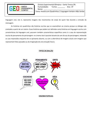 Ginásio Experimental Olímpico – Santa Teresa /RJ
Humanidades Turma: ________ Ano: 6º
Nome: ___________________________________________
Tema: História em Quadrinhos / Linguagem Verbal e Não Verbal
linguagem oral, isto é, representa imagens dos movimentos do corpo de quem fala durante a emissão da
mensagem.
As histórias em quadrinhos são histórias escritas que se assemelham ao cinema porque os diálogos são
oralizados a partir de um roteiro. Essas histórias que podem ser definidas como histórias em linguagem escrita com
características da linguagem oral, possuem também características específicas como é o caso da representação
escrita do pensamento do personagem: no cinema isto é possível através do som da voz do personagem, relatando
as suas impressões enquanto ele se apresenta absorto, ou com a alternância de imagens atuais com imagens que
representam fatos passados ou da imaginação de uma situação futura.
TIPOS DE BALÃO
ONOMATOPEIAS
 