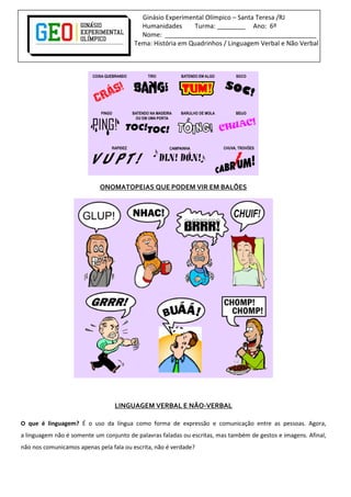 Ginásio Experimental Olímpico – Santa Teresa /RJ
Humanidades Turma: ________ Ano: 6º
Nome: ___________________________________________
Tema: História em Quadrinhos / Linguagem Verbal e Não Verbal
ONOMATOPEIAS QUE PODEM VIR EM BALÕES
LINGUAGEM VERBAL E NÃO-VERBAL
O que é linguagem? É o uso da língua como forma de expressão e comunicação entre as pessoas. Agora,
a linguagem não é somente um conjunto de palavras faladas ou escritas, mas também de gestos e imagens. Afinal,
não nos comunicamos apenas pela fala ou escrita, não é verdade?
 