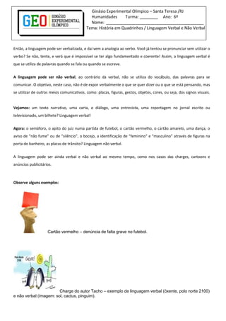 Ginásio Experimental Olímpico – Santa Teresa /RJ
Humanidades Turma: ________ Ano: 6º
Nome: ___________________________________________
Tema: História em Quadrinhos / Linguagem Verbal e Não Verbal
Então, a linguagem pode ser verbalizada, e daí vem a analogia ao verbo. Você já tentou se pronunciar sem utilizar o
verbo? Se não, tente, e verá que é impossível se ter algo fundamentado e coerente! Assim, a linguagem verbal é
que se utiliza de palavras quando se fala ou quando se escreve.
A linguagem pode ser não verbal, ao contrário da verbal, não se utiliza do vocábulo, das palavras para se
comunicar. O objetivo, neste caso, não é de expor verbalmente o que se quer dizer ou o que se está pensando, mas
se utilizar de outros meios comunicativos, como: placas, figuras, gestos, objetos, cores, ou seja, dos signos visuais.
Vejamos: um texto narrativo, uma carta, o diálogo, uma entrevista, uma reportagem no jornal escrito ou
televisionado, um bilhete? Linguagem verbal!
Agora: o semáforo, o apito do juiz numa partida de futebol, o cartão vermelho, o cartão amarelo, uma dança, o
aviso de “não fume” ou de “silêncio”, o bocejo, a identificação de “feminino” e “masculino” através de figuras na
porta do banheiro, as placas de trânsito? Linguagem não verbal.
A linguagem pode ser ainda verbal e não verbal ao mesmo tempo, como nos casos das charges, cartoons e
anúncios publicitários.
Observe alguns exemplos:
Cartão vermelho – denúncia de falta grave no futebol.
Charge do autor Tacho – exemplo de linguagem verbal (óxente, polo norte 2100)
e não verbal (imagem: sol, cactus, pinguim).
 
