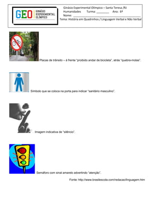 Ginásio Experimental Olímpico – Santa Teresa /RJ
Humanidades Turma: ________ Ano: 6º
Nome: ___________________________________________
Tema: História em Quadrinhos / Linguagem Verbal e Não Verbal
Placas de trânsito – à frente “proibido andar de bicicleta”, atrás “quebra-molas”.
Símbolo que se coloca na porta para indicar “sanitário masculino”.
Imagem indicativa de “silêncio”.
Semáforo com sinal amarelo advertindo “atenção”.
Fonte: http://www.brasilescola.com/redacao/linguagem.htm
 