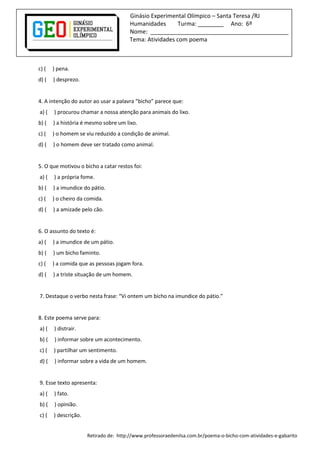 Ginásio Experimental Olímpico – Santa Teresa /RJ
Humanidades Turma: ________ Ano: 6º
Nome: ___________________________________________
Tema: Atividades com poema
c) ( ) pena.
d) ( ) desprezo.
4. A intenção do autor ao usar a palavra “bicho” parece que:
a) ( ) procurou chamar a nossa atenção para animais do lixo.
b) ( ) a história é mesmo sobre um lixo.
c) ( ) o homem se viu reduzido a condição de animal.
d) ( ) o homem deve ser tratado como animal.
5. O que motivou o bicho a catar restos foi:
a) ( ) a própria fome.
b) ( ) a imundice do pátio.
c) ( ) o cheiro da comida.
d) ( ) a amizade pelo cão.
6. O assunto do texto é:
a) ( ) a imundice de um pátio.
b) ( ) um bicho faminto.
c) ( ) a comida que as pessoas jogam fora.
d) ( ) a triste situação de um homem.
7. Destaque o verbo nesta frase: “Vi ontem um bicho na imundice do pátio.”
8. Este poema serve para:
a) ( ) distrair.
b) ( ) informar sobre um acontecimento.
c) ( ) partilhar um sentimento.
d) ( ) informar sobre a vida de um homem.
9. Esse texto apresenta:
a) ( ) fato.
b) ( ) opinião.
c) ( ) descrição.
Retirado de: http://www.professoraedenilsa.com.br/poema-o-bicho-com-atividades-e-gabarito
 