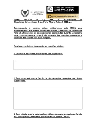 Fonte: NELSON, D. L.; COX, M. M. Princípios de
Bioquímica de Lehninger. 8. ed. Porto Alegre: Artmed, 2022. p. .
Considerando o excerto acima, utilizaremos este MAPA para
apresentarmos, aos nossos futuros estudantes, a estrutura de uma célula.
Para tal, utilizaremos os conhecimentos assimilados durante a disciplina
para compreendermos, a partir da resposta das questões propostas, a
estrutura das células e as suas funções.
Para isso, você deverá responder as questões abaixo:
1. Diferencie as células procariontes das eucariontes.
2. Descreva a estrutura e função de três organelas presentes nas células
eucarióticas.
3. Com relação a parte estrutural das células descreva a estrutura e função
do Citoesqueleto, Membrana Plasmática e da Parede Celular.
 