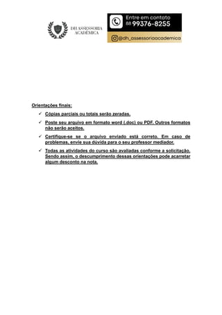 Orientações finais:
 Cópias parciais ou totais serão zeradas.
 Poste seu arquivo em formato word (.doc) ou PDF. Outros formatos
não serão aceitos.
 Certifique-se se o arquivo enviado está correto. Em caso de
problemas, envie sua dúvida para o seu professor mediador.
 Todas as atividades do curso são avaliadas conforme a solicitação.
Sendo assim, o descumprimento dessas orientações pode acarretar
algum desconto na nota.
 