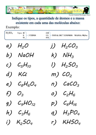 Escola Estadual Boulanger Pucci

   Indique os tipos, a quantidade de átomos e a massa
      existente em cada uma das moléculas abaixo:
Exemplo:
H2SO4   Tipos: H             2H
               S   3 TIPOS   1S   TOTAL DE 7 ÁTOMOS MASSA: 98,0 u
               O             4O



a) H2O                            j) H2CO3
b) NaOH                           k) NH3
c) C5H10                          l) H2SO3
d) KCl                            m) CO2
e) C8H6O4                         n) CaCO3
f) O3                             o) C2H6
g) C9HO12                         p) C8H16
h) C3H6                           q) H3PO4
i) K2SO4                          r) KHSO4
 