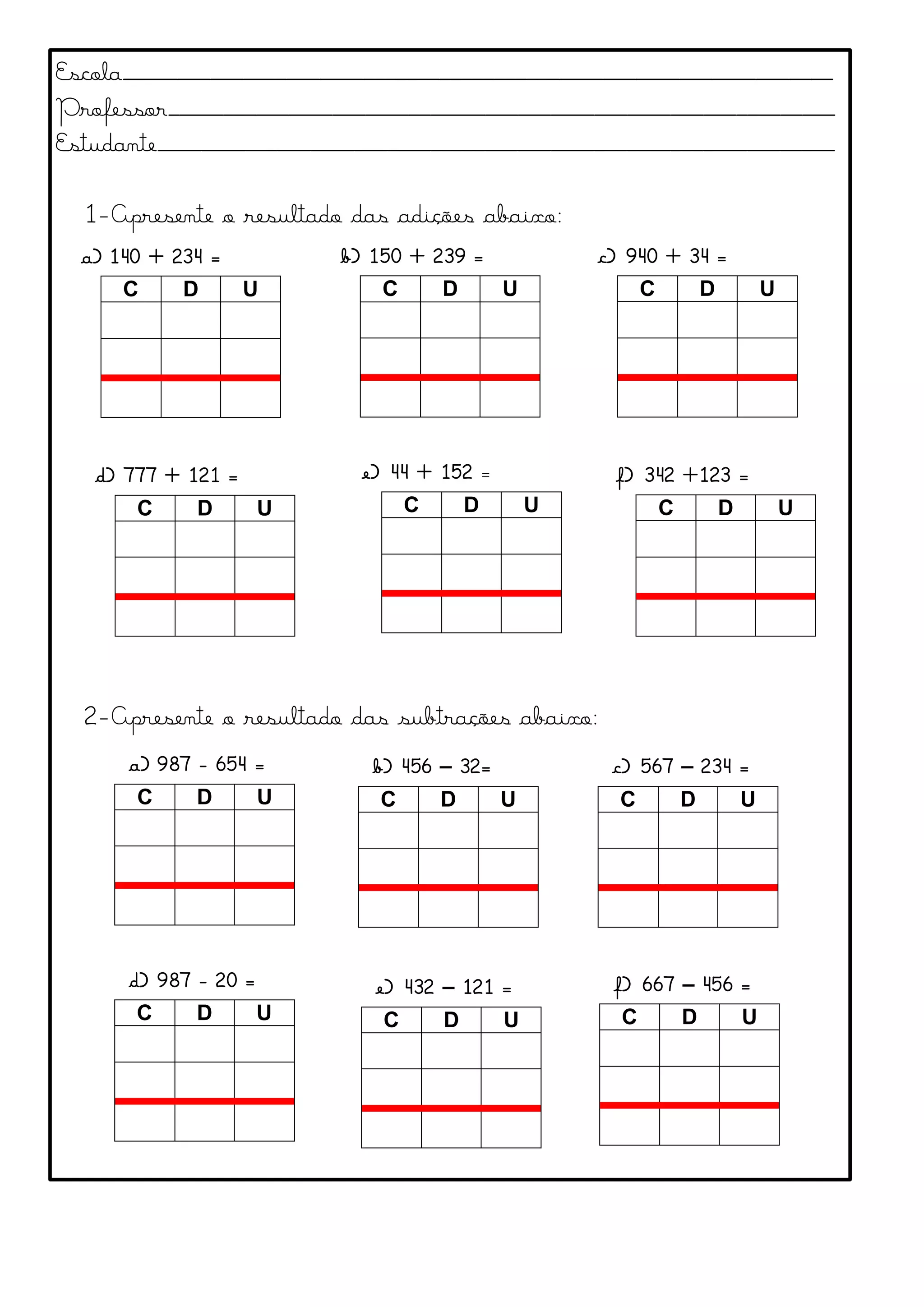 Escola_________________________________________________________________
Professor_____________________________________________________________
Estudante______________________________________________________________
1-Apresente o resultado das adições abaixo:
2-Apresente o resultado das subtrações abaixo:
a) 140 + 234 =
C D U
b) 150 + 239 =
C D U
c) 940 + 34 =
C D U
d) 777 + 121 =
C D U
e) 44 + 152 =
C D U
f) 342 +123 =
C D U
a) 987 - 654 =
C D U
b) 456 – 32=
C D U
c) 567 – 234 =
C D U
d) 987 - 20 =
C D U
e) 432 – 121 =
C D U
f) 667 – 456 =
C D U