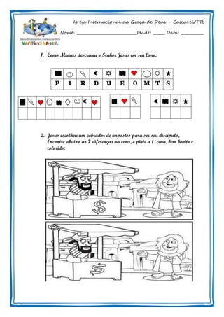 Igreja Internacional da Graça de Deus – Cascavel/PR
Nome: ________________________________Idade: ______ Data: ____________
1. Como Mateus descreveu o Senhor Jesus em seu livro:
2. Jesus escolheu um cobrador de impostos para ser seu discípulo,
Encontre abaixo as 7 diferenças na cena, e pinte a 1˚ cena, bem bonito e
colorido:
P I R D U E O M T S
 