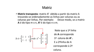 • Matriz transposta: matriz At obtida a partir da matriz A
trocando-se ordenadamente as linhas por colunas ou as
colunas por linhas. Por exemplo: Desse modo, se a matriz
A é do tipo m x n, At é do tipo n x m.
Note que a 1ª linha
de A corresponde
1ª coluna de At .
E a 2ªlinha de A
corresponde à 2ª
coluna.
Matriz
 