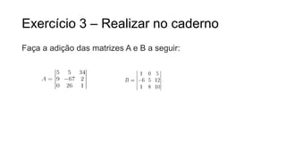 Exercício 3 – Realizar no caderno
Faça a adição das matrizes A e B a seguir:
 