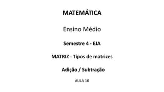 MATEMÁTICA
Ensino Médio
Semestre 4 - EJA
MATRIZ : Tipos de matrizes
Adição / Subtração
AULA 16
 