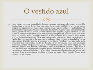  Num bairro pobre de uma cidade distante, morava uma garotinha muito bonita. Ela
freqüentava a escola local. Sua mãe não tinha muito cuidado e a criança quase
sempre se apresentava suja. Suas roupas eram muito velhas e maltratadas. O
professor ficou penalizado com a situação da menina. "Como é que uma menina tão
bonita, pode vir para a escola tão mal arrumada?" Separou algum dinheiro do seu
salário e, embora com dificuldade, resolveu lhe comprar um vestido novo. Ela ficou
linda no vestido azul. Quando a mãe viu a filha naquele lindo vestido azul, sentiu
que era lamentável que sua filha, vestindo aquele traje novo, fosse tão suja para a
escola. Por isso, passou a lhe dar banho todos os dias, pentear seus cabelos, cortar
suas unhas. Quando acabou a semana, o pai falou: "Mulher, você não acha uma
vergonha que nossa filha, sendo tão bonita e bem arrumada, more em um lugar
como este, caindo aos pedaços? Que tal você ajeitar a casa? Nas horas vagas, eu vou
dar uma pintura nas paredes, consertar a cerca e plantar um jardim." Logo mais, a
casa se destacava na pequena vila pela beleza das flores que enchiam o jardim, e o
cuidado em todos os detalhes. Os vizinhos ficaram envergonhados por morar em
barracos feios e resolveram também arrumar as suas casas, plantar flores, usar
pintura e criatividade.
O vestido azul
 