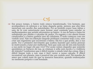 
 Em pouco tempo, o bairro todo estava transformado. Um homem, que
acompanhava os esforços e as lutas daquela gente, pensou que eles bem
mereciam um auxílio das autoridades. Foi ao prefeito expor suas idéias e
saiu de lá com autorização para formar uma comissão para estudar os
melhoramentos que seriam necessários ao bairro. A rua de barro e lama foi
substituída por asfalto e calçadas de pedra. Os esgotos a céu aberto foram
canalizados e o bairro ganhou ares de cidadania. E tudo começou com um
vestido azul. Não era intenção daquele professor consertar toda a rua, nem
criar um organismo que socorresse o bairro. Ele fez o que podia, deu a sua
parte. Fez o primeiro movimento que acabou fazendo que outras pessoas
se motivassem a lutar por melhorias. Será que cada um de nós está fazendo
a sua parte no lugar em que vive? Por acaso somos daqueles que somente
apontamos os buracos da rua, as crianças à solta sem escola e a violência
do trânsito? Lembremos que é difícil mudar o estado total das coisas. Que é
difícil limpar toda a rua, mas é fácil varrer a nossa calçada. É difícil
reconstruir um planeta, mas é possível dar um vestido azul. Há moedas de
amor que valem mais do que os tesouros bancários, quando endereçadas
no momento próprio e com bondade.
 