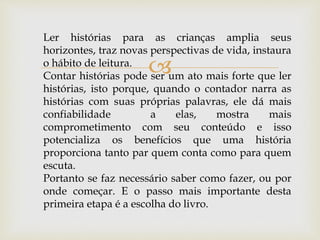 
Ler histórias para as crianças amplia seus
horizontes, traz novas perspectivas de vida, instaura
o hábito de leitura.
Contar histórias pode ser um ato mais forte que ler
histórias, isto porque, quando o contador narra as
histórias com suas próprias palavras, ele dá mais
confiabilidade a elas, mostra mais
comprometimento com seu conteúdo e isso
potencializa os benefícios que uma história
proporciona tanto par quem conta como para quem
escuta.
Portanto se faz necessário saber como fazer, ou por
onde começar. E o passo mais importante desta
primeira etapa é a escolha do livro.
 